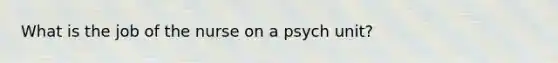 What is the job of the nurse on a psych unit?