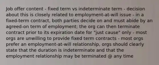 Job offer content - fixed term vs indeterminate term - decision about this is closely related to employment-at-will issue - in a fixed-term contract, both parties decide on and must abide by an agreed-on term of employment; the org can then terminate contract prior to its expiration date for "just cause" only - most orgs are unwilling to provide fixed term contracts - most orgs prefer an employment-at-will relationship, orgs should clearly state that the duration is indeterminate and that the employment relationship may be terminated @ any time