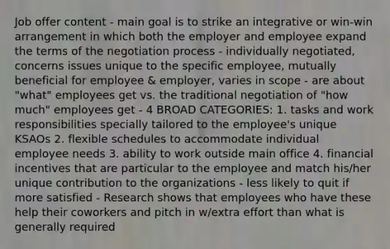 Job offer content - main goal is to strike an integrative or win-win arrangement in which both the employer and employee expand the terms of the negotiation process - individually negotiated, concerns issues unique to the specific employee, mutually beneficial for employee & employer, varies in scope - are about "what" employees get vs. the traditional negotiation of "how much" employees get - 4 BROAD CATEGORIES: 1. tasks and work responsibilities specially tailored to the employee's unique KSAOs 2. flexible schedules to accommodate individual employee needs 3. ability to work outside main office 4. financial incentives that are particular to the employee and match his/her unique contribution to the organizations - less likely to quit if more satisfied - Research shows that employees who have these help their coworkers and pitch in w/extra effort than what is generally required