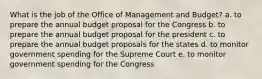 What is the job of the Office of Management and Budget? a. to prepare the annual budget proposal for the Congress b. to prepare the annual budget proposal for the president c. to prepare the annual budget proposals for the states d. to monitor government spending for the Supreme Court e. to monitor government spending for the Congress