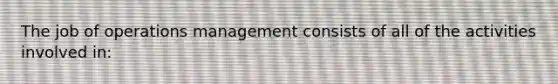 The job of operations management consists of all of the activities involved in: