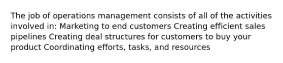 The job of operations management consists of all of the activities involved in: Marketing to end customers Creating efficient sales pipelines Creating deal structures for customers to buy your product Coordinating efforts, tasks, and resources