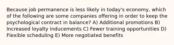 Because job permanence is less likely in today's economy, which of the following are some companies offering in order to keep the psychological contract in balance? A) Additional promotions B) Increased loyalty inducements C) Fewer training opportunities D) Flexible scheduling E) More negotiated benefits