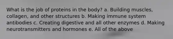 What is the job of proteins in the body? a. Building muscles, collagen, and other structures b. Making immune system antibodies c. Creating digestive and all other enzymes d. Making neurotransmitters and hormones e. All of the above