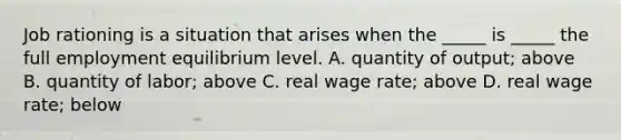 Job rationing is a situation that arises when the​ _____ is​ _____ the full employment equilibrium level. A. quantity of​ output; above B. quantity of​ labor; above C. real wage​ rate; above D. real wage​ rate; below