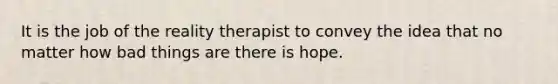 It is the job of the reality therapist to convey the idea that no matter how bad things are there is hope.