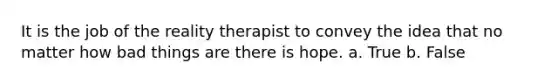 It is the job of the reality therapist to convey the idea that no matter how bad things are there is hope.​ a. True b. False