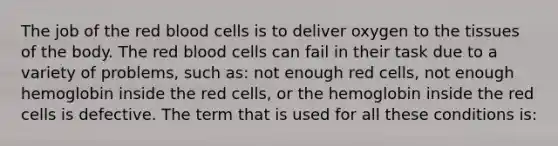 The job of the red blood cells is to deliver oxygen to the tissues of the body. The red blood cells can fail in their task due to a variety of problems, such as: not enough red cells, not enough hemoglobin inside the red cells, or the hemoglobin inside the red cells is defective. The term that is used for all these conditions is: