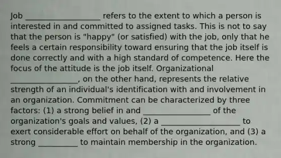 Job ___________________ refers to the extent to which a person is interested in and committed to assigned tasks. This is not to say that the person is "happy" (or satisfied) with the job, only that he feels a certain responsibility toward ensuring that the job itself is done correctly and with a high standard of competence. Here the focus of the attitude is the job itself. Organizational _________________, on the other hand, represents the relative strength of an individual's identification with and involvement in an organization. Commitment can be characterized by three factors: (1) a strong belief in and _________________ of the organization's goals and values, (2) a ____________________ to exert considerable effort on behalf of the organization, and (3) a strong __________ to maintain membership in the organization.