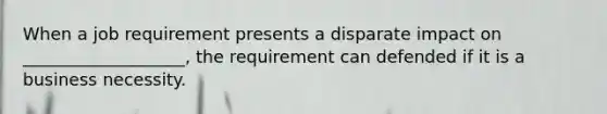 When a job requirement presents a disparate impact on ___________________, the requirement can defended if it is a business necessity.