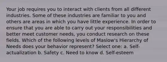 Your job requires you to interact with clients from all different industries. Some of these industries are familiar to you and others are areas in which you have little experience. In order to ensure that you are able to carry out your responsibilities and better meet customer needs, you conduct research on these fields. Which of the following levels of Maslow's Hierarchy of Needs does your behavior represent? Select one: a. Self-actualization b. Safety c. Need to know d. Self-esteem