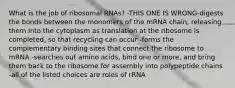 What is the job of ribosomal RNAs? -THIS ONE IS WRONG-digests the bonds between the monomers of the mRNA chain, releasing them into the cytoplasm as translation at the ribosome is completed, so that recycling can occur -forms the complementary binding sites that connect the ribosome to mRNA -searches out amino acids, bind one or more, and bring them back to the ribosome for assembly into polypeptide chains -all of the listed choices are roles of rRNA