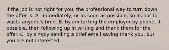 If the job is not right for you, the professional way to turn down the offer is: A. immediately, or as soon as possible, so as not to waste anyone's time. B. by contacting the employer by phone, if possible, then following up in writing and thank them for the offer. C. by simply sending a brief email saying thank you, but you are not interested