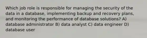 Which job role is responsible for managing the security of the data in a database, implementing backup and recovery plans, and monitoring the performance of database solutions? A) database administrator B) data analyst C) data engineer D) database user