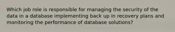 Which job role is responsible for managing the security of the data in a database implementing back up in recovery plans and monitoring the performance of database solutions?