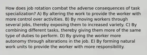 How does job rotation combat the adverse consequences of task specialization? A) By altering the work to provide the worker with more control over activities. B) By moving workers through several jobs, thereby exposing them to increased variety. C) By combining different tasks, thereby giving them more of the same type of duties to perform. D) By giving the worker more autonomy through alterations in the job. E) By forming natural work units to provide the worker with more responsibility.