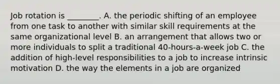 Job rotation is ________. A. the periodic shifting of an employee from one task to another with similar skill requirements at the same organizational level B. an arrangement that allows two or more individuals to split a traditional 40-hours-a-week job C. the addition of high-level responsibilities to a job to increase intrinsic motivation D. the way the elements in a job are organized