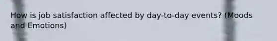 How is job satisfaction affected by day-to-day events? (Moods and Emotions)