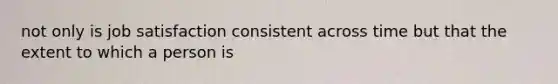 not only is job satisfaction consistent across time but that the extent to which a person is