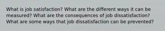 What is job satisfaction? What are the different ways it can be measured? What are the consequences of job dissatisfaction? What are some ways that job dissatisfaction can be prevented?