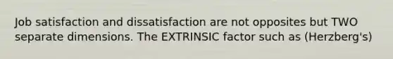 Job satisfaction and dissatisfaction are not opposites but TWO separate dimensions. The EXTRINSIC factor such as (Herzberg's)