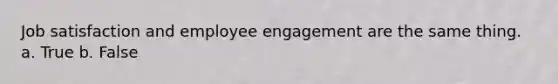 Job satisfaction and employee engagement are the same thing. a. True b. False