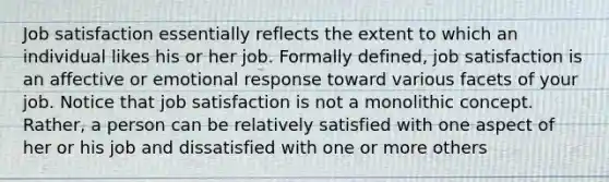 Job satisfaction essentially reflects the extent to which an individual likes his or her job. Formally defined, job satisfaction is an affective or emotional response toward various facets of your job. Notice that job satisfaction is not a monolithic concept. Rather, a person can be relatively satisfied with one aspect of her or his job and dissatisfied with one or more others