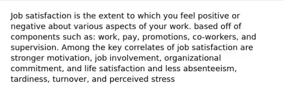 Job satisfaction is the extent to which you feel positive or negative about various aspects of your work. based off of components such as: work, pay, promotions, co-workers, and supervision. Among the key correlates of job satisfaction are stronger motivation, job involvement, organizational commitment, and life satisfaction and less absenteeism, tardiness, turnover, and perceived stress