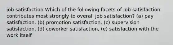 job satisfaction Which of the following facets of job satisfaction contributes most strongly to overall job satisfaction? (a) pay satisfaction, (b) promotion satisfaction, (c) supervision satisfaction, (d) coworker satisfaction, (e) satisfaction with the work itself