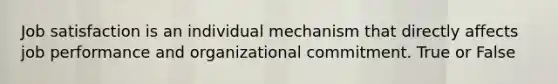 Job satisfaction is an individual mechanism that directly affects job performance and organizational commitment. True or False