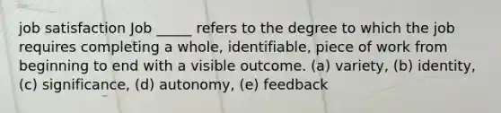 job satisfaction Job _____ refers to the degree to which the job requires completing a whole, identifiable, piece of work from beginning to end with a visible outcome. (a) variety, (b) identity, (c) significance, (d) autonomy, (e) feedback