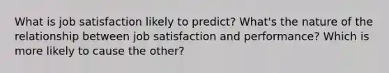 What is job satisfaction likely to predict? What's the nature of the relationship between job satisfaction and performance? Which is more likely to cause the other?