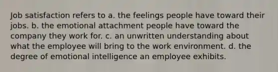 Job satisfaction refers to a. the feelings people have toward their jobs. b. the emotional attachment people have toward the company they work for. c. an unwritten understanding about what the employee will bring to the work environment. d. the degree of emotional intelligence an employee exhibits.