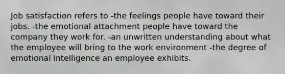 Job satisfaction refers to -the feelings people have toward their jobs. -the emotional attachment people have toward the company they work for. -an unwritten understanding about what the employee will bring to the work environment -the degree of emotional intelligence an employee exhibits.