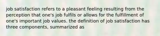 job satisfaction refers to a pleasant feeling resulting from the perception that one's job fulfils or allows for the fulfillment of one's important job values. the definition of job satisfaction has three components, summarized as