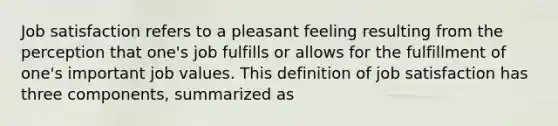 Job satisfaction refers to a pleasant feeling resulting from the perception that one's job fulfills or allows for the fulfillment of one's important job values. This definition of job satisfaction has three components, summarized as