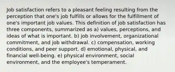 Job satisfaction refers to a pleasant feeling resulting from the perception that one's job fulfills or allows for the fulfillment of one's important job values. This definition of job satisfaction has three components, summarized as a) values, perceptions, and ideas of what is important. b) job involvement, organizational commitment, and job withdrawal. c) compensation, working conditions, and peer support. d) emotional, physical, and financial well-being. e) physical environment, social environment, and the employee's temperament.