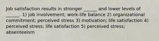 Job satisfaction results in stronger ______ and lower levels of ______. 1) job involvement; work-life balance 2) organizational commitment; perceived stress 3) motivation; life satisfaction 4) perceived stress; life satisfaction 5) perceived stress; absenteeism