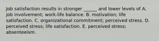 Job satisfaction results in stronger ______ and lower levels of A. job involvement; work-life balance. B. motivation; life satisfaction. C. organizational commitment; perceived stress. D. perceived stress; life satisfaction. E. perceived stress; absenteeism.