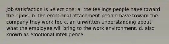 <a href='https://www.questionai.com/knowledge/keT3al2X9a-job-satisfaction' class='anchor-knowledge'>job satisfaction</a> is Select one: a. the feelings people have toward their jobs. b. the emotional attachment people have toward the company they work for. c. an unwritten understanding about what the employee will bring to the work environment. d. also known as <a href='https://www.questionai.com/knowledge/k9hmgj4THn-emotional-intelligence' class='anchor-knowledge'>emotional intelligence</a>