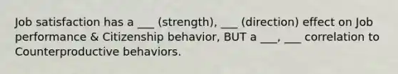 Job satisfaction has a ___ (strength), ___ (direction) effect on Job performance & Citizenship behavior, BUT a ___, ___ correlation to Counterproductive behaviors.