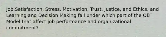 Job Satisfaction, Stress, Motivation, Trust, Justice, and Ethics, and Learning and Decision Making fall under which part of the OB Model that affect job performance and organizational commitment?