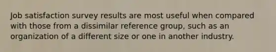 Job satisfaction survey results are most useful when compared with those from a dissimilar reference group, such as an organization of a different size or one in another industry.