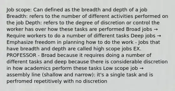 Job scope: Can defined as the breadth and depth of a job Breadth: refers to the number of different activities performed on the job Depth: refers to the degree of discretion or control the worker has over how these tasks are performed Broad jobs → Require workers to do a number of different tasks Deep jobs → Emphasize freedom in planning how to do the work - Jobs that have breadth and depth are called high scope jobs EX. PROFESSOR - Broad because it requires doing a number of different tasks and deep because there is considerable discretion in how academics perform these tasks Low scope job → assembly line (shallow and narrow): it's a single task and is perfromed repetitively with no discretion