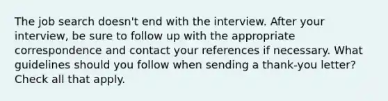 The job search doesn't end with the interview. After your interview, be sure to follow up with the appropriate correspondence and contact your references if necessary. What guidelines should you follow when sending a thank-you letter? Check all that apply.