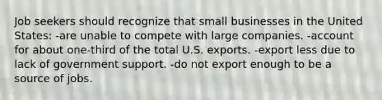 Job seekers should recognize that small businesses in the United States: -are unable to compete with large companies. -account for about one-third of the total U.S. exports. -export less due to lack of government support. -do not export enough to be a source of jobs.