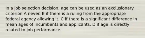 In a job selection decision, age can be used as an exclusionary criterion A never. B if there is a ruling from the appropriate federal agency allowing it. C if there is a significant difference in mean ages of incumbents and applicants. D if age is directly related to job performance.