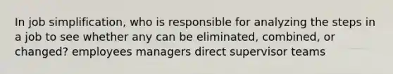 In job simplification, who is responsible for analyzing the steps in a job to see whether any can be eliminated, combined, or changed? employees managers direct supervisor teams