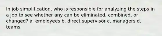 In job simplification, who is responsible for analyzing the steps in a job to see whether any can be eliminated, combined, or changed? a. employees b. direct supervisor c. managers d. teams