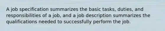 A job specification summarizes the basic tasks, duties, and responsibilities of a job, and a job description summarizes the qualifications needed to successfully perform the job.